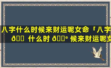 八字什么时候来财运呢女命「八字 🐠 什么时 💮 候来财运呢女命婚姻」